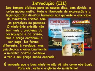 Introdução (III) Dos tempos bíblicos para os nossos dias, sem dúvida, a coisa mudou muito. Hoje a liberdade de expressão e a legislação dos direitos humanos nos garante o exercício do ministério cristão sem os percalços do passado.  O ministério cristão não  tem mais o problema da perseguição e da prisão, mas o preço continuou a ser pago. De forma  diferente, é verdade, mas psicológica e emocionalmente o ministro cristão continua a ter o seu preço sendo cobrado. É verdade que o bom ministro não vê isto como obstáculo. Para ele, esta é a glória do ministério!  