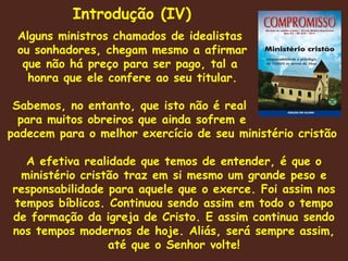 Alguns ministros chamados de idealistas ou sonhadores, chegam mesmo a afirmar que não há preço para ser pago, tal a  honra que ele confere ao seu titular.  Sabemos, no entanto, que isto não é real para muitos obreiros que ainda sofrem e padecem para o melhor exercício de seu ministério cristão A efetiva realidade que temos de entender, é que o ministério cristão traz em si mesmo um grande peso e responsabilidade para aquele que o exerce. Foi assim nos tempos bíblicos. Continuou sendo assim em todo o tempo de formação da igreja de Cristo. E assim continua sendo nos tempos modernos de hoje. Aliás, será sempre assim, até que o Senhor volte! Introdução (IV) 