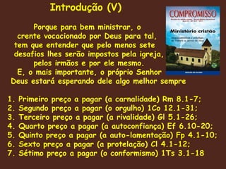 Porque para bem ministrar, o crente vocacionado por Deus para tal, tem que entender que pelo menos sete desafios lhes serão impostos pela igreja, pelos irmãos e por ele mesmo. E, o mais importante, o próprio Senhor Deus estará esperando dele algo melhor sempre  1. Primeiro preço a pagar (a carnalidade) Rm 8.1-7 ;  2. Segundo preço a pagar (o orgulho) 1Co 12.1-31; 3. Terceiro preço a pagar (a rivalidade) Gl 5.1-26; 4. Quarto preço a pagar (a autoconfiança) Ef 6.10-20; 5. Quinto preço a pagar (a auto-lamentação) Fp 4.1-10; 6. Sexto preço a pagar (a protelação) Cl 4.1-12; 7. Sétimo preço a pagar (o conformismo) 1Ts 3.1-18 Introdução (V) 