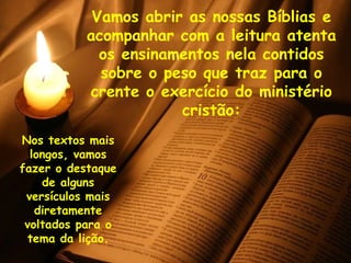 Vamos abrir as nossas Bíblias e acompanhar com a leitura atenta os ensinamentos nela contidos sobre o peso que traz para o crente o exercício do ministério cristão: Nos textos mais longos, vamos fazer o destaque de alguns versículos mais diretamente voltados para o tema da lição. 