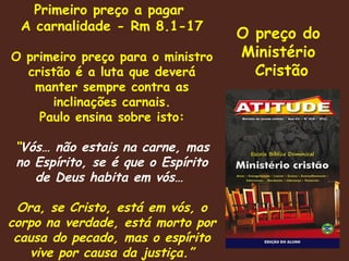 Primeiro preço a pagar  A carnalidade - Rm 8.1-17 O primeiro preço para o ministro cristão é a luta que deverá manter sempre contra as inclinações carnais. Paulo ensina sobre isto: “ Vós… não estais na carne, mas no Espírito, se é que o Espírito de Deus habita em vós…  Ora, se Cristo, está em vós, o corpo na verdade, está morto por causa do pecado, mas o espírito vive por causa da justiça.” O preço do  Ministério  Cristão 