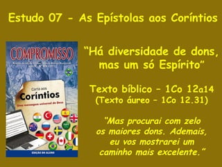 Estudo 07 - As Epístolas aos Coríntios “ Há diversidade de dons, mas um só Espírito ” Texto bíblico – 1Co 12 a14 (Texto áureo – 1Co 12.31) “ Mas procurai com zelo os maiores dons. Ademais, eu vos mostrarei um caminho mais excelente.” 