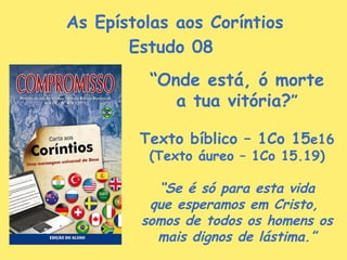 As Epístolas aos Coríntios Estudo 08  “ Onde está, ó morte a tua vitória? ” Texto bíblico – 1Co 15 e16 (Texto áureo – 1Co 15.19) “ Se é só para esta vida que esperamos em Cristo,  somos de todos os homens os mais dignos de lástima.” 