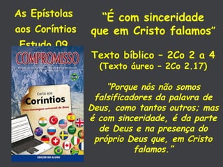 As Epístolas  aos Coríntios Estudo 09  “ É com sinceridade que em Cristo falamos ” Texto bíblico – 2Co 2 a 4 (Texto áureo – 2Co 2.17) “ Porque nós não somos falsificadores da palavra de Deus, como tantos outros; mas é com sinceridade, é da parte de Deus e na presença do próprio Deus que, em Cristo falamos.” 