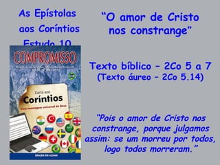 As Epístolas  aos Coríntios Estudo 10  “ O amor de Cristo nos constrange ” Texto bíblico – 2Co 5 a 7 (Texto áureo – 2Co 5.14) “ Pois o amor de Cristo nos constrange, porque julgamos assim: se um morreu por todos, logo todos morreram.” 