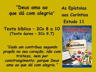 As Epístolas  aos Coríntios Estudo 11  “ Deus ama ao que dá com alegria ” Texto bíblico – 2Co 8 a 10 (Texto áureo – 2Co 9.7) ” Cada um contribua segundo propôs no seu coração; não com tristeza, nem por constrangimento; porque Deus ama ao que dá com alegria.” 