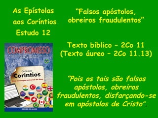 As Epístolas  aos Coríntios Estudo 12  “ Falsos apóstolos, obreiros fraudulentos” Texto bíblico – 2Co 11 (Texto áureo – 2Co 11.13) ” Pois os tais são falsos apóstolos, obreiros fraudulentos, disfarçando-se em apóstolos de Cristo ” . 