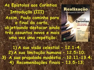 As Epístolas aos Coríntios Introdução (III)  Assim, Paulo caminha para o final da carta, objetivando destacar ainda  três assuntos novos e mais  uma vez uma repetição: A sua visão celestial – 12.1-4; A sua limitação humana – 12.5-10; A sua propalada modéstia – 12.11-13.4; Recomendações finais – 13.5-13; 