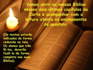 Vamos abrir as nossas Bíblias nesses dois últimos capítulos da Carta e acompanhar com a leitura atenta os ensinamentos do apóstolo: (Os textos estarão indicados de forma  reduzida na tela. Os alunos que irão lê-los, deverão fazê-lo de forma completa nas suas Bíblias). 