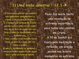 1.É necessário gloriar-me, embora não convenha; mas passarei a visões e revelações do Senhor. 2. Conheço um homem em Cristo que há catorze anos (se no corpo não sei, se fora do corpo não sei; Deus o sabe) foi arrebatado até o terceiro céu. 3. Sim, conheço o tal homem (se no corpo, se fora do corpo, não sei: Deus o sabe), 4. que foi arrebatado ao paraíso, e ouviu palavras inefáveis, as quais não é lícito ao homem referir. Paulo faz neste texto uma revelação de extrema importância para todos nós crentes em Cristo. A fé no Senhor e a busca pela meditação e reflexão  em oração podem nos levar a momentos de extrema emoção espiritual.  