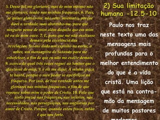 5. Desse tal me gloriarei, mas de mim mesmo não  me gloriarei, senão nas minhas fraquezas. 6. Pois, se quiser gloriar-me, não serei insensato, porque direi a verdade; mas abstenho-me, para que  ninguém pense de mim além daquilo que em mim vê ou de mim ouve. 7. E, para que me não exaltasse demais pela excelência das revelações, foi-me dado um espinho na carne, a saber, um mensageiro de Satanás para me esbofetear, a fim de que eu não me exalte demais; 9. acerca do qual três vezes roguei ao Senhor que o afastasse de mim; 9. e ele me disse: A minha graça te basta, porque o meu poder se aperfeiçoa na fraqueza. Por isso, de boa vontade antes me gloriarei nas minhas fraquezas, a fim de que repouse sobre mim o poder de Cristo. 10. Pelo que sinto prazer nas fraquezas, nas injúrias, nas necessidades, nas perseguições, nas angústias por amor de Cristo. Porque  quando estou fraco, então é que sou forte. Paulo nos traz neste texto uma das mensagens mais profundas para o melhor entendimento do que é a vida cristã. Uma lição que está na contra- mão da mensagem de muitos pastores modernos,  