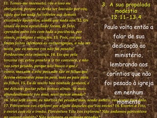 11. Tornei-me insensato; vós a isso me obrigastes; porque eu devia ser louvado por vós, visto que em nada fui inferior aos demais excelentes apóstolos, ainda que nada sou. 12. Os sinais do meu apostolado foram, de fato,  cperados entre vós com toda a paciência, por sinais, prodígios e milagres. 13. Pois, em que fostes feitos inferiores às outras igrejas, a não ser nisto, que eu mesmo vos não fui pesado? Perdoai-me esta injustiça. 14. Eis que pela terceira vez estou pronto a ir ter convosco, e não vos serei pesado, porque não busco o que é vosso, mas sim a vós; pois não são os filhos que devem entesourar para os pais, mas os pais para os filhos. 15. Eu de muito boa vontade gastarei, e me deixarei gastar pelas vossas almas. Se mais abundantemente vos amo, serei menos amado? 16. Mas seja assim; eu não vos fui pesado; mas, sendo astuto, vos tomei com dolo. 17. Porventura vos explorei por algum daqueles que vos enviei? 18. Exortei a Tito,  e enviei com ele o irmão. Porventura Tito vos explorou? Não andamos porventura no mesmo espírito? Não seguimos as mesmas pegadas? Paulo volta então a falar de sua dedicação ao ministério, lembrando aos coríntios que não foi pesado à igreja em nenhum momento 