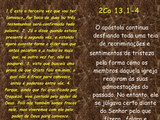 1.É esta a terceira vez que vou ter convosco. Por boca de duas ou três testemunhas será confirmada toda palavra. 2. Já o disse quando estava presente a segunda vez, e estando  agora ausente torno a dizer aos que antes pecaram e a todos os mais que, se outra vez for, não os pouparei. 3. visto que buscais uma prova de que Cristo fala em mim; o qual não é fraco para convosco, antes é poderoso entre vós. 4. Porque, ainda que foi crucificado por fraqueza, vive contudo pelo poder de Deus. Pois nós também somos fracos nele, mas viveremos com ele pelo poder de Deus para convosco. O apóstolo continua desfiando toda uma teia de recriminações e  sentimentos de tristeza pela forma como os membros daquela igreja reagiram às suas admoestações do passado. No entanto, ele se julgava certo diante do Senhor pelo que fizera , falara e escrevera. 