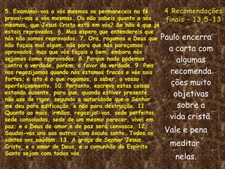 Paulo encerra a carta com algumas recomendações muito objetivas sobre a vida cristã. Vale e pena meditar  nelas. 5. Examinai-vos a vós mesmos se permaneceis na fé; provai-vos a vós mesmos. Ou não sabeis quanto a vós mesmos, que Jesus Cristo está em vós? Se não é que já estais reprovados. 6. Mas espero que entendereis que nós não somos reprovados. 7. Ora, rogamos a Deus que não façais mal algum, não para que nós pareçamos aprovados, mas que vós façais o bem, embora nós sejamos como reprovados. 8. Porque nada podemos contra a verdade, porém, a favor da verdade. 9. Pois nos regozijamos quando nós estamos fracos e vós sois fortes; e isto é o que rogamos, a saber, o vosso aperfeiçoamento. 10. Portanto, escrevo estas coisas estando ausente, para que, quando estiver presente, não use de rigor, segundo a autoridade que o Senhor me deu para edificação, e não para destruição. 11. Quanto ao mais, irmãos, regozijai-vos, sede perfeitos, sede consolados, sede de um mesmo parecer, vivei em paz; e o Deus de amor e de paz será convosco. 12. Saudai-vos uns aos outros com ósculo santo. Todos os santos vos saúdam. 13. A graça do Senhor Jesus Cristo, e o amor de Deus, e a comunhão do Espírito Santo sejam com todos vós. 
