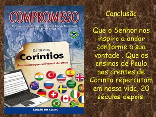 Conclusão Que o Senhor nos inspire a andar conforme a sua vontade . Que os ensinos de Paulo aos crentes de Corinto repercutam em nossa vida, 20 séculos depois. 