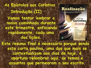 As Epístolas aos Coríntios Introdução (II)  Vamos tentar lembrar a nossa caminhada durante este trimestre, enfocando rapidamente, cada uma das lições. Este resumo final é necessário porque sendo esta carta paulina, uma das que mais se contextualizam aos dias de hoje, é oportuno relembrar aqui, os temas e assuntos que permearam o seu escrito. 