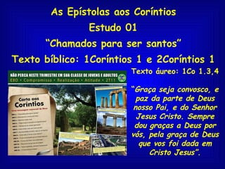 As Epístolas aos Coríntios Estudo 01 “ Chamados para ser santos” Texto bíblico: 1Coríntios 1 e 2Coríntios 1 Texto áureo: 1Co 1.3,4 “ Graça seja convosco, e paz da parte de Deus nosso Pai, e do Senhor Jesus Cristo. Sempre dou graças a Deus por vós, pela graça de Deus que vos foi dada em Cristo Jesus”. 