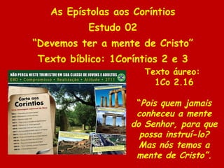As Epístolas aos Coríntios Estudo 02 “ Devemos ter a mente de Cristo” Texto bíblico: 1Coríntios 2 e 3 Texto áureo:  1Co 2.16 “ Pois quem jamais conheceu a mente do Senhor, para que possa instruí-lo? Mas nós temos a mente de Cristo”. 