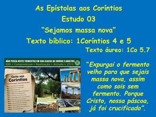 As Epístolas aos Coríntios Estudo 03 “ Sejamos massa nova” Texto bíblico: 1Coríntios 4 e 5 Texto áureo: 1Co 5.7 “ Expurgai o fermento velho para que sejais massa nova, assim como sois sem fermento. Porque Cristo, nossa páscoa, já foi crucificado”. 