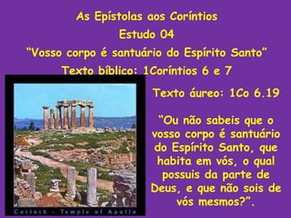 As Epístolas aos Coríntios Estudo 04 “ Vosso corpo é santuário do Espírito Santo” Texto bíblico: 1Coríntios 6 e 7 Texto áureo: 1Co 6.19 “ Ou não sabeis que o vosso corpo é santuário do Espírito Santo, que habita em vós, o qual possuis da parte de Deus, e que não sois de vós mesmos?”. 