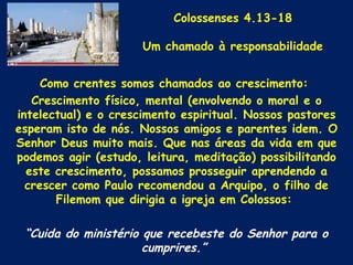Colossenses 4.13-18

                      Um chamado à responsabilidade


     Como crentes somos chamados ao crescimento:
   Crescimento físico, mental (envolvendo o moral e o
intelectual) e o crescimento espiritual. Nossos pastores
esperam isto de nós. Nossos amigos e parentes idem. O
Senhor Deus muito mais. Que nas áreas da vida em que
podemos agir (estudo, leitura, meditação) possibilitando
  este crescimento, possamos prosseguir aprendendo a
  crescer como Paulo recomendou a Arquipo, o filho de
       Filemom que dirigia a igreja em Colossos:

 “Cuida do ministério que recebeste do Senhor para o
                      cumprires.”
 