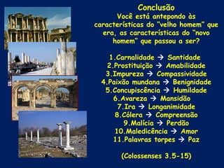 Conclusão
      Você está antepondo às
características do “velho homem” que
  era, as características do “novo
     homem” que passou a ser?

    1.Carnalidade  Santidade
    2.Prostituição  Amabilidade
   3.Impureza  Compassividade
  4.Paixão mundana  Benignidade
   5.Concupiscência  Humildade
      6.Avareza  Mansidão
       7.Ira  Longanimidade
      8.Cólera  Compreensão
         9.Malícia  Perdão
      10.Maledicência  Amor
      11.Palavras torpes  Paz

       (Colossenses 3.5-15)
 