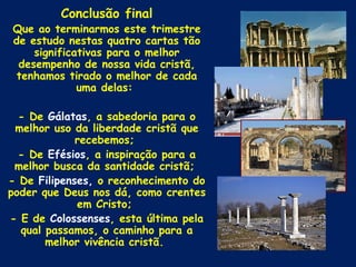 Conclusão final
Que ao terminarmos este trimestre
de estudo nestas quatro cartas tão
    significativas para o melhor
 desempenho de nossa vida cristã,
 tenhamos tirado o melhor de cada
             uma delas:

  - De Gálatas, a sabedoria para o
 melhor uso da liberdade cristã que
             recebemos;
  - De Efésios, a inspiração para a
 melhor busca da santidade cristã;
- De Filipenses, o reconhecimento do
poder que Deus nos dá, como crentes
             em Cristo;
- E de Colossenses, esta última pela
  qual passamos, o caminho para a
       melhor vivência cristã.
 