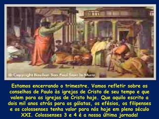Estamos encerrando o trimestre. Vamos refletir sobre os
 conselhos de Paulo às igrejas de Cristo de seu tempo e que
 valem para as igrejas de Cristo hoje. Que aquilo escrito a
dois mil anos atrás para os gálatas, os efésios, os filipenses
 e os colossenses tenha valor para nós hoje em pleno século
      XXI. Colossenses 3 e 4 é a nossa última jornada!
 