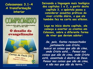 Colossenses 3.1-4   Deixando a linguagem mais teológica
                    dos capítulos 1 e 2, a partir deste
A transformação        capítulo 3, o apóstolo passa a
     interior         considerar assuntos práticos do
                       viver cristão diário, o que ele
                     também fez na carta aos efésios.

                     Logo no início deste capítulo, ele
                     começa a exortar os crentes em
                    Colossos, sobre a diferente forma
                      de viver que deviam adotar:

                       Se, pois, fostes ressuscitados
                          juntamente com Cristo,
                     buscai as coisas que são de cima,
                       onde Cristo está... Pensai nas
                    coisas que são de cima, onde Cristo
                    está, assentado à destra de Deus.
                     Pensai nas coisas que são de cima,
                       e não nas que são da terra.”
 