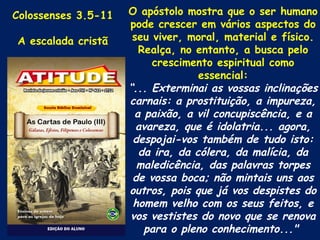 Colossenses 3.5-11   O apóstolo mostra que o ser humano
                     pode crescer em vários aspectos do
A escalada cristã     seu viver, moral, material e físico.
                       Realça, no entanto, a busca pelo
                          crescimento espiritual como
                                   essencial:
                     “... Exterminai as vossas inclinações
                     carnais: a prostituição, a impureza,
                      a paixão, a vil concupiscência, e a
                       avareza, que é idolatria... agora,
                      despojai-vos também de tudo isto:
                       da ira, da cólera, da malícia, da
                       maledicência, das palavras torpes
                      de vossa boca; não mintais uns aos
                     outros, pois que já vos despistes do
                      homem velho com os seus feitos, e
                     vos vestistes do novo que se renova
                        para o pleno conhecimento..."
 