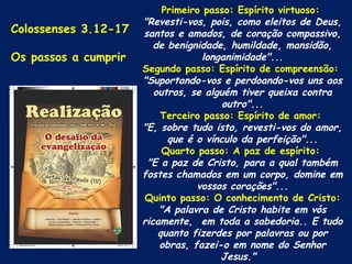 Primeiro passo: Espírito virtuoso:
                      "Revesti-vos, pois, como eleitos de Deus,
Colossenses 3.12-17   santos e amados, de coração compassivo,
                         de benignidade, humildade, mansidão,
Os passos a cumprir                 longanimidade"...
                      Segundo passo: Espírito de compreensão:
                      "Suportando-vos e perdoando-vos uns aos
                         outros, se alguém tiver queixa contra
                                        outro"...
                          Terceiro passo: Espírito de amor:
                      "E, sobre tudo isto, revesti-vos do amor,
                            que é o vínculo da perfeição"...
                           Quarto passo: A paz de espírito:
                       "E a paz de Cristo, para a qual também
                      fostes chamados em um corpo, domine em
                                  vossos corações"...
                      Quinto passo: O conhecimento de Cristo:
                          "A palavra de Cristo habite em vós
                      ricamente, em toda a sabedoria.. E tudo
                          quanto fizerdes por palavras ou por
                          obras, fazei-o em nome do Senhor
                                        Jesus."
 