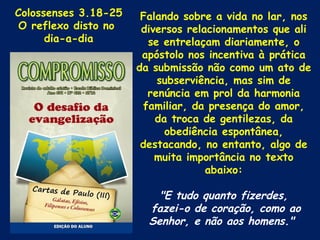 Colossenses 3.18-25    Falando sobre a vida no lar, nos
 O reflexo disto no    diversos relacionamentos que ali
      dia-a-dia         se entrelaçam diariamente, o
                       apóstolo nos incentiva à prática
                      da submissão não como um ato de
                          subserviência, mas sim de
                        renúncia em prol da harmonia
                       familiar, da presença do amor,
                          da troca de gentilezas, da
                            obediência espontânea,
                       destacando, no entanto, algo de
                          muita importância no texto
                                    abaixo:

                          "E tudo quanto fizerdes,
                        fazei-o de coração, como ao
                        Senhor, e não aos homens."
 