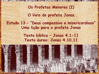 Os Profetas Menores (I) O livro do profeta Jonas Estudo 13 – “Deus compassivo e misericordioso” Uma lição para o profeta Jonas Texto bíblico – Jonas 4.1-11 Texto áureo: Jonas 4.10,11 