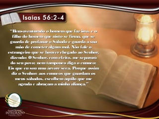 ““Bem-aventurado o homemque faz isto, e oBem-aventurado o homemque faz isto, e o
filho do homemque nisto se firma, que sefilho do homemque nisto se firma, que se
guarda de profanaro Sábado e guarda a suaguarda de profanaro Sábado e guarda a sua
mão de cometeralgummal. Não fale omão de cometeralgummal. Não fale o
estrangeiro que se houverchegado ao Senhor,estrangeiro que se houverchegado ao Senhor,
dizendo: O Senhor, comefeito, me separarádizendo: O Senhor, comefeito, me separará
do seu povo; nemtampouco diga o eunuco:do seu povo; nemtampouco diga o eunuco:
Eis que eu sou uma árvore seca. Porque assimEis que eu sou uma árvore seca. Porque assim
diz o Senhor: aos eunucos que guardamosdiz o Senhor: aos eunucos que guardamos
meus sábados, escolhemaquilo que memeus sábados, escolhemaquilo que me
agrada e abraçama minha aliança.”agrada e abraçama minha aliança.”
 