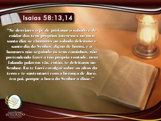 ““Se desviares o pé de profanaro sábado e deSe desviares o pé de profanaro sábado e de
cuidardos teus próprios interesses no meucuidardos teus próprios interesses no meu
santo dia; se chamares ao sábado deleitoso esanto dia; se chamares ao sábado deleitoso e
santo dia do Senhor, digno de honra, e osanto dia do Senhor, digno de honra, e o
honrares não seguindo os teus caminhos, nãohonrares não seguindo os teus caminhos, não
pretendendo fazera tua própria vontade, nempretendendo fazera tua própria vontade, nem
falando palavras vãs, então, te deleitarás nofalando palavras vãs, então, te deleitarás no
Senhor. Eu te farei cavalgarsobre os altos daSenhor. Eu te farei cavalgarsobre os altos da
terra e te sustentarei coma herança de Jacó,terra e te sustentarei coma herança de Jacó,
teu pai, porque a boca do Senhoro disse.”teu pai, porque a boca do Senhoro disse.”
 