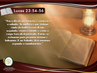 ““Era o dia da preparação, e começavaEra o dia da preparação, e começava
o sábado. As mulheres que tinhamo sábado. As mulheres que tinham
vindo da Galiléia comJesus,vindo da Galiléia comJesus,
seguindo, viramo túmulo e como oseguindo, viramo túmulo e como o
corpo fora ali depositado. Então, secorpo fora ali depositado. Então, se
retirarampara preparararomas eretirarampara preparararomas e
bálsamos. E no Sábado, descansaram,bálsamos. E no Sábado, descansaram,
segundo o mandamento.”segundo o mandamento.”
 