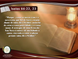 ““Porque , como os novos céus e aPorque , como os novos céus e a
nova terra, que hei de fazer, estarãonova terra, que hei de fazer, estarão
diante de mim, diz o Senhor, assimhádiante de mim, diz o Senhor, assimhá
de estara vossa posteridade e o vossode estara vossa posteridade e o vosso
nome. E será que, de uma Festa danome. E será que, de uma Festa da
Lua Nova à outra e de umSábado aLua Nova à outra e de umSábado a
outro, virá toda a carne a adoraroutro, virá toda a carne a adorar
perante mim, diz o Senhor.”perante mim, diz o Senhor.”
 