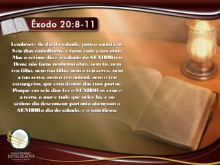 Lembra-te do dia do sábado, para o santificar.Lembra-te do dia do sábado, para o santificar.
Seis dias trabalharás, e farás toda a tua obra.Seis dias trabalharás, e farás toda a tua obra.
Mas o sétimo dia é o sábado do SENHORteuMas o sétimo dia é o sábado do SENHORteu
Deus; não farás nenhuma obra, nemtu, nemDeus; não farás nenhuma obra, nemtu, nem
teu filho, nem tua filha, nemo teu servo, nemteu filho, nem tua filha, nemo teu servo, nem
a tua serva, nemo teu animal, nemo teua tua serva, nemo teu animal, nemo teu
estrangeiro, que está dentro das tuas portas.estrangeiro, que está dentro das tuas portas.
Porque emseis dias fez o SENHORos céus ePorque emseis dias fez o SENHORos céus e
a terra, o mare tudo que neles há, e aoa terra, o mare tudo que neles há, e ao
sétimo dia descansou; portanto abençoou osétimo dia descansou; portanto abençoou o
SENHORo dia do sábado, e o santificou.SENHORo dia do sábado, e o santificou.
 