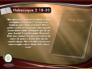 ““Que aproveita a imagemesculpida, tendo-aQue aproveita a imagemesculpida, tendo-a
esculpido o seu artífice? A imagemdeesculpido o seu artífice? A imagemde
fundição, que ensina a mentira? Pois ofundição, que ensina a mentira? Pois o
artífice confia na sua própria obra, quandoartífice confia na sua própria obra, quando
forma ídolos mudo. Ai daquele que diz aoforma ídolos mudo. Ai daquele que diz ao
pau: Acorda! E à pedra muda: Desperta!pau: Acorda! E à pedra muda: Desperta!
Pode isso ensinar? Eis que está coberto dePode isso ensinar? Eis que está coberto de
ouro e de prata, e dentro dele não háouro e de prata, e dentro dele não há
espírito algum. Mas o Senhorestá no seuespírito algum. Mas o Senhorestá no seu
santo templo; cale-se diante dele toda asanto templo; cale-se diante dele toda a
terra.”terra.”
 