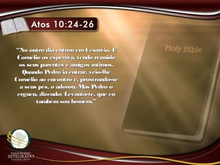 ““No outro dia entrou emCesaréia. ENo outro dia entrou emCesaréia. E
Cornélio os esperava, tendo reunidoCornélio os esperava, tendo reunido
os seus parentes e amigos íntimos.os seus parentes e amigos íntimos.
Quando Pedro ia entrar, veio-lheQuando Pedro ia entrar, veio-lhe
Cornélio ao encontro e, prostrando-seCornélio ao encontro e, prostrando-se
a seus pés, o adorou. Mas Pedro oa seus pés, o adorou. Mas Pedro o
ergueu, dizendo: Levanta-te, que euergueu, dizendo: Levanta-te, que eu
tambémsou homem.”tambémsou homem.”
 
