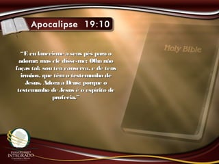 ““E eu lancei-me a seus pés para oE eu lancei-me a seus pés para o
adorar; mas ele disse-me: Olha nãoadorar; mas ele disse-me: Olha não
faças tal; sou teu conservo, e de teusfaças tal; sou teu conservo, e de teus
irmãos, que têmo testemunho deirmãos, que têmo testemunho de
Jesus. Adora a Deus; porque oJesus. Adora a Deus; porque o
testemunho de Jesus é o espírito detestemunho de Jesus é o espírito de
profecia.”profecia.”
 