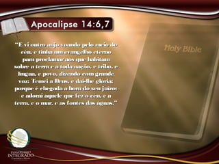 ““E vi outro anjo voando pelo meio doE vi outro anjo voando pelo meio do
céu, e tinha umevangelho eternocéu, e tinha umevangelho eterno
para proclamaraos que habitampara proclamaraos que habitam
sobre a terra e a toda nação, e tribo, esobre a terra e a toda nação, e tribo, e
língua, e povo, dizendo comgrandelíngua, e povo, dizendo comgrande
voz: Temei a Deus, e dai-lhe glória;voz: Temei a Deus, e dai-lhe glória;
porque é chegada a hora do seu juízo;porque é chegada a hora do seu juízo;
e adorai aquele que fez o céu, e ae adorai aquele que fez o céu, e a
terra, e o mar, e as fontes das águas.”terra, e o mar, e as fontes das águas.”
 