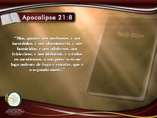 ““Mas, quanto aos medrosos, e aosMas, quanto aos medrosos, e aos
incrédulos, e aos abomináveis, e aosincrédulos, e aos abomináveis, e aos
homicidas, e aos adúlteros, aoshomicidas, e aos adúlteros, aos
feiticeiros, e aos idólatras, e a todosfeiticeiros, e aos idólatras, e a todos
os mentirosos, a sua parte será noos mentirosos, a sua parte será no
lago ardente de fogo e enxofre, que élago ardente de fogo e enxofre, que é
a segunda morte.”a segunda morte.”
 