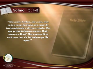 ““Não a nós, Senhor, não a nós, masNão a nós, Senhor, não a nós, mas
ao teu nome dá glória, poramordaao teu nome dá glória, poramorda
tua benignidade e da tua verdade. Portua benignidade e da tua verdade. Por
que perguntariamas nações: Ondeque perguntariamas nações: Onde
está o seu Deus? Mas o nosso Deusestá o seu Deus? Mas o nosso Deus
está nos céus; ele faz tudo o que lheestá nos céus; ele faz tudo o que lhe
apraz.”apraz.”
 