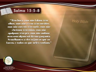 ““Têm boca, mas não falam; têmTêm boca, mas não falam; têm
olhos, mas não vêem; têmouvidos,olhos, mas não vêem; têmouvidos,
mas não ouvem; têmnariz, mas nãomas não ouvem; têmnariz, mas não
cheiram; têmmãos, mas nãocheiram; têmmãos, mas não
apalpam; têmpés, mas não andam;apalpam; têmpés, mas não andam;
nemsomalgum sai da sua garganta.nemsomalgum sai da sua garganta.
Semelhantes a eles sejamos que osSemelhantes a eles sejamos que os
fazem, e todos os que neles confiam.”fazem, e todos os que neles confiam.”
 