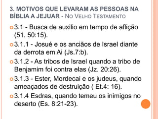 3. MOTIVOS QUE LEVARAM AS PESSOAS NA
BÍBLIA A JEJUAR - NO VELHO TESTAMENTO
3.1 - Busca de auxilio em tempo de aflição
(51. 50:15).
3.1.1 - Josué e os anciãos de Israel diante
da derrota em Ai (Js.7:b).
3.1.2 - As tribos de Israel quando a tribo de
Benjamim foi contra elas (Jz. 20:26).
3.1.3 - Ester, Mordecai e os judeus, quando
ameaçados de destruição ( Et.4: 16).
3.1.4 Esdras, quando temeu os inimigos no
deserto (Es. 8:21-23).
 