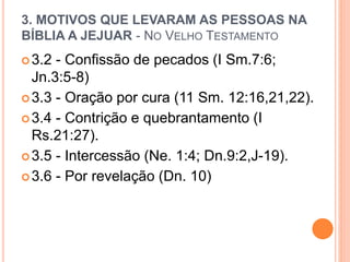 3. MOTIVOS QUE LEVARAM AS PESSOAS NA
BÍBLIA A JEJUAR - NO VELHO TESTAMENTO
3.2 - Confissão de pecados (I Sm.7:6;
Jn.3:5-8)
3.3 - Oração por cura (11 Sm. 12:16,21,22).
3.4 - Contrição e quebrantamento (I
Rs.21:27).
3.5 - Intercessão (Ne. 1:4; Dn.9:2,J-19).
3.6 - Por revelação (Dn. 10)
 