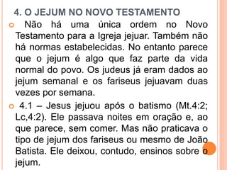 4. O JEJUM NO NOVO TESTAMENTO
 Não há uma única ordem no Novo
Testamento para a Igreja jejuar. Também não
há normas estabelecidas. No entanto parece
que o jejum é algo que faz parte da vida
normal do povo. Os judeus já eram dados ao
jejum semanal e os fariseus jejuavam duas
vezes por semana.
 4.1 – Jesus jejuou após o batismo (Mt.4:2;
Lc,4:2). Ele passava noites em oração e, ao
que parece, sem comer. Mas não praticava o
tipo de jejum dos fariseus ou mesmo de João
Batista. Ele deixou, contudo, ensinos sobre o
jejum.
 