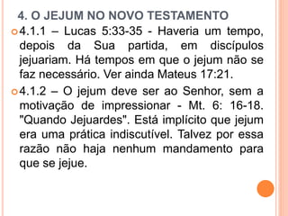 4. O JEJUM NO NOVO TESTAMENTO
4.1.1 – Lucas 5:33-35 - Haveria um tempo,
depois da Sua partida, em discípulos
jejuariam. Há tempos em que o jejum não se
faz necessário. Ver ainda Mateus 17:21.
4.1.2 – O jejum deve ser ao Senhor, sem a
motivação de impressionar - Mt. 6: 16-18.
"Quando Jejuardes". Está implícito que jejum
era uma prática indiscutível. Talvez por essa
razão não haja nenhum mandamento para
que se jejue.
 