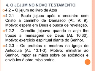 4. O JEJUM NO NOVO TESTAMENTO
4.2 – O jejum no livro de Atos
4.2.1 - Saulo jejuou após o encontro com
Cristo a caminho de Damasco (At. 9: 9).
Motivo: espera em Deus e busca de revelação.
4.2.2 - Cornélio jejuava quando o anjo lhe
trouxe a mensagem de Deus (At. 10:30).
Motivo: exercício espiritual diante do Senhor.
4.2.3 - Os profetas e mestres na igreja de
Antioquia (At. 13:1-3). Motivo: ministrar ao
Senhor, impor as mãos sobre os apóstolos e
enviá-los à obra missionária.
 